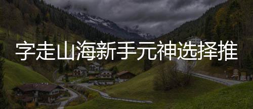 攻略元神字走推荐新手选择山海